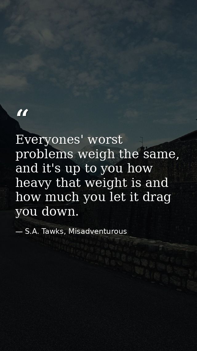 Everyones' worst problems weigh the same, and it's up to you how heavy that weight is and how much you let it drag you d — S.A. Tawks, Misadventurous
