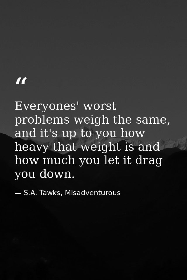 Everyones' worst problems weigh the same, and it's up to you how heavy that weight is and how much you let it drag you d — S.A. Tawks, Misadventurous
