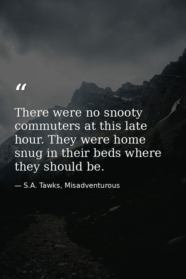 There were no snooty commuters at this late hour. They were home snug in their beds where they should be. — S.A. Tawks, Misadventurous
