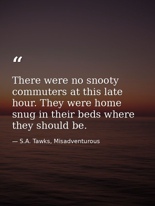 There were no snooty commuters at this late hour. They were home snug in their beds where they should be. — S.A. Tawks, Misadventurous