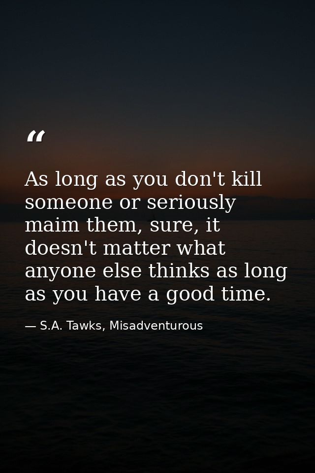 As long as you don't kill someone or seriously maim them, sure, it doesn't matter what anyone else thinks as long as you — S.A. Tawks, Misadventurous