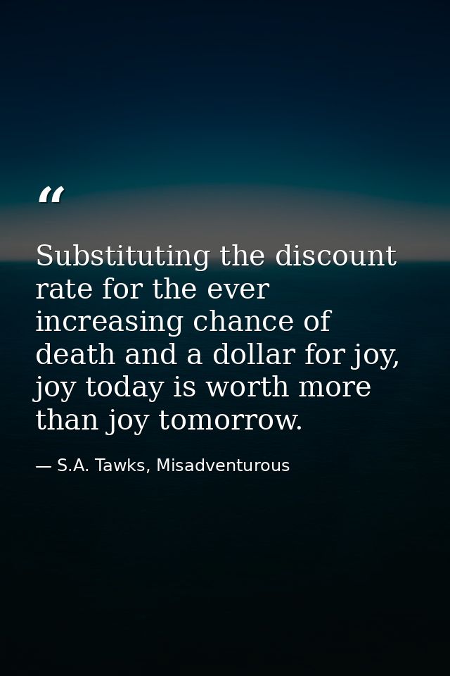 Substituting the discount rate for the ever increasing chance of death and a dollar for joy, joy today is worth more tha — S.A. Tawks, Misadventurous