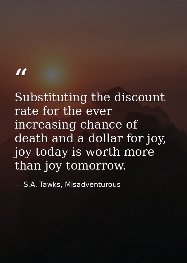 Substituting the discount rate for the ever increasing chance of death and a dollar for joy, joy today is worth more tha — S.A. Tawks, Misadventurous
