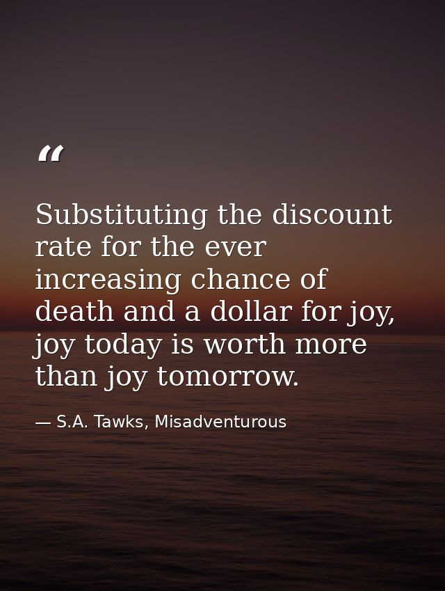 Substituting the discount rate for the ever increasing chance of death and a dollar for joy, joy today is worth more tha — S.A. Tawks, Misadventurous