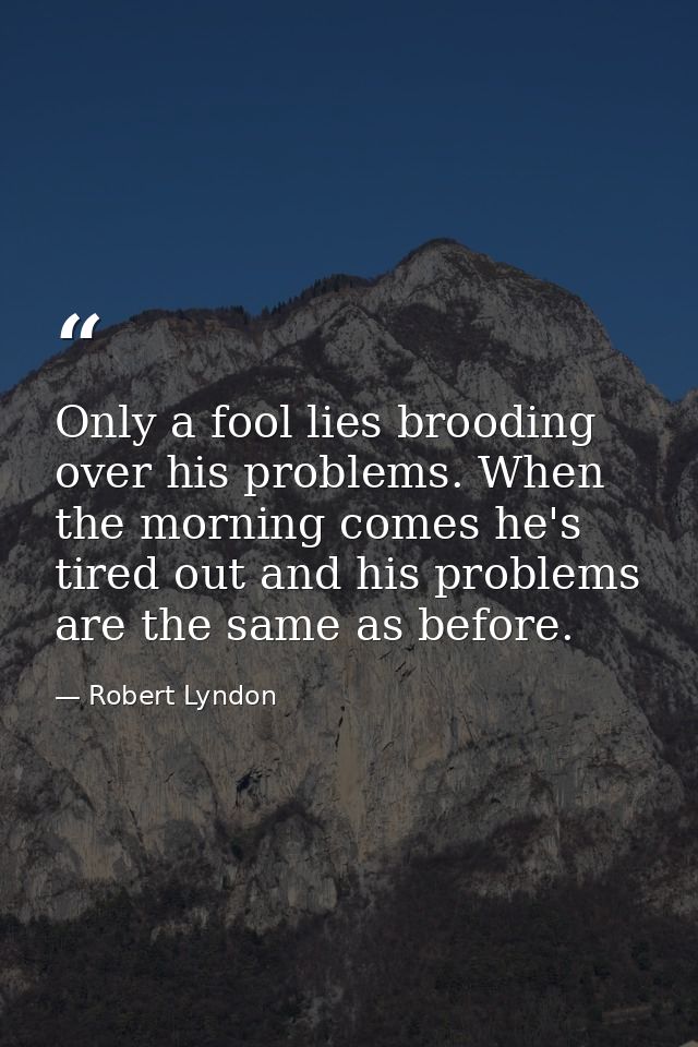 Only a fool lies brooding over his problems. When the morning comes he's tired out and his problems are the same as befo — Robert Lyndon