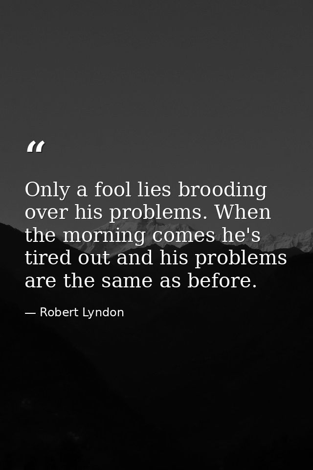 Only a fool lies brooding over his problems. When the morning comes he's tired out and his problems are the same as befo — Robert Lyndon