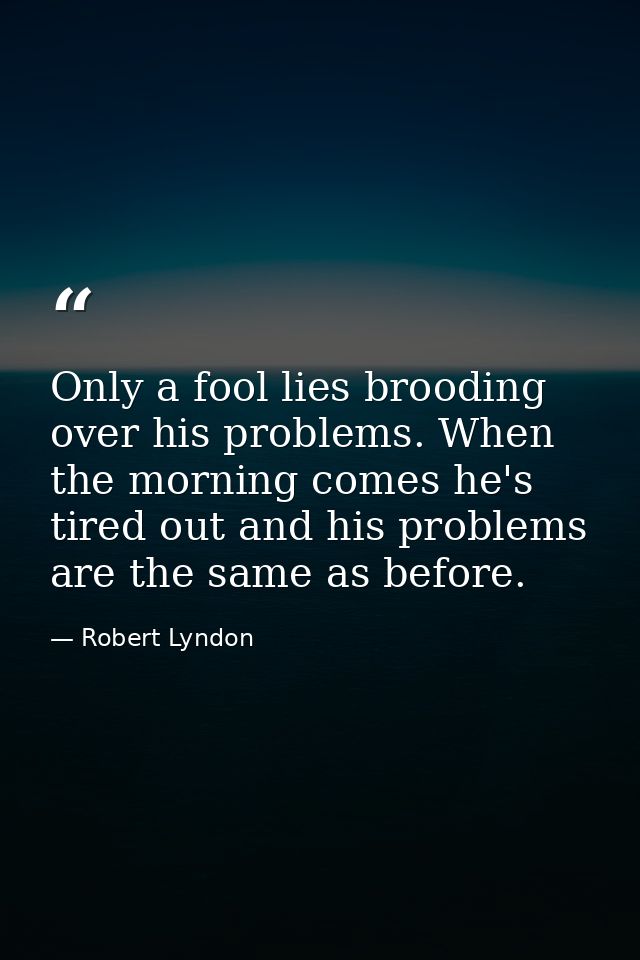 Only a fool lies brooding over his problems. When the morning comes he's tired out and his problems are the same as befo — Robert Lyndon