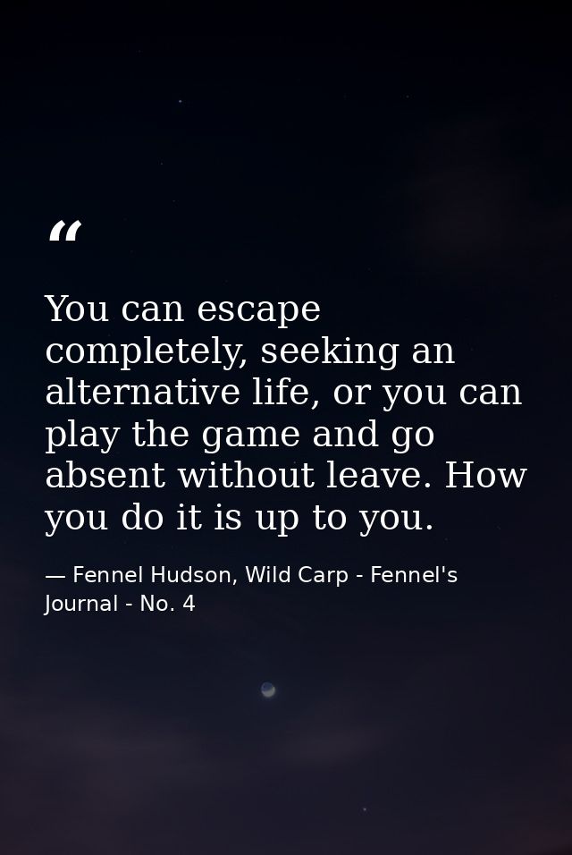 You can escape completely, seeking an alternative life, or you can play the game and go absent without leave. How you do — Fennel Hudson, Wild Carp - Fennel's Journal - No. 4