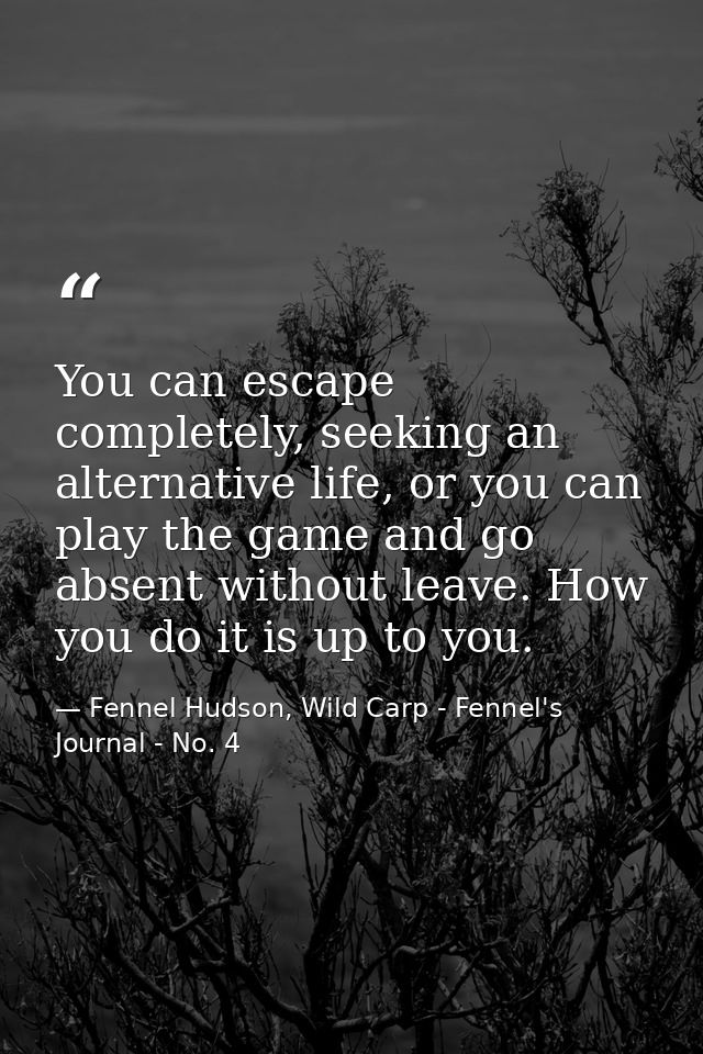 You can escape completely, seeking an alternative life, or you can play the game and go absent without leave. How you do — Fennel Hudson, Wild Carp - Fennel's Journal - No. 4