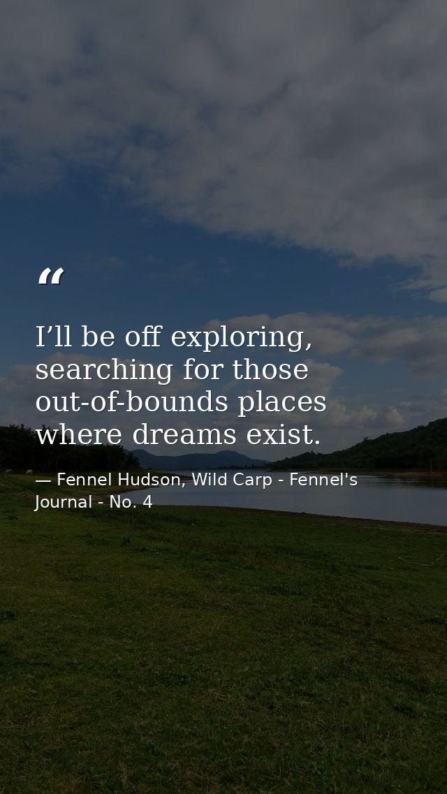 I’ll be off exploring, searching for those out-of-bounds places where dreams exist. — Fennel Hudson, Wild Carp - Fennel's Journal - No. 4