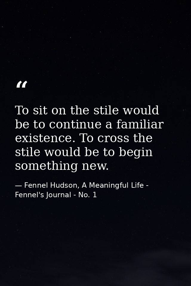 To sit on the stile would be to continue a familiar existence. To cross the stile would be to begin something new. — Fennel Hudson, A Meaningful Life - Fennel's Journal - No. 1