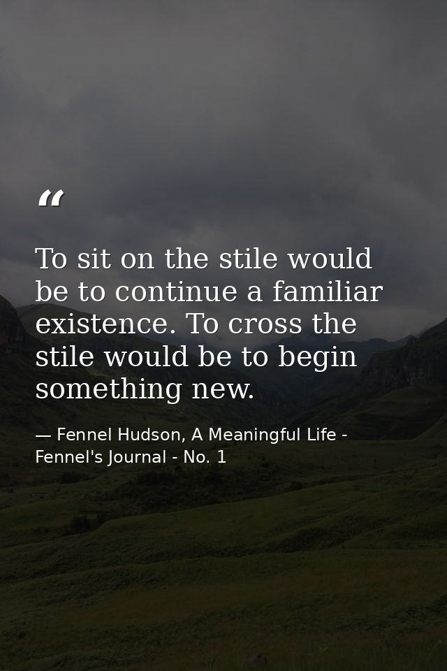 To sit on the stile would be to continue a familiar existence. To cross the stile would be to begin something new. — Fennel Hudson, A Meaningful Life - Fennel's Journal - No. 1