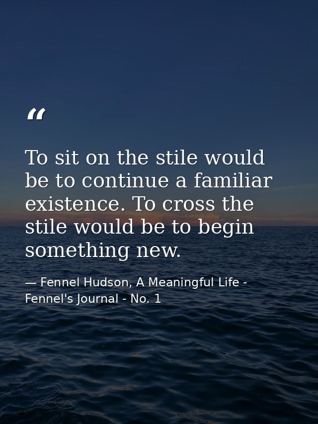 To sit on the stile would be to continue a familiar existence. To cross the stile would be to begin something new. — Fennel Hudson, A Meaningful Life - Fennel's Journal - No. 1