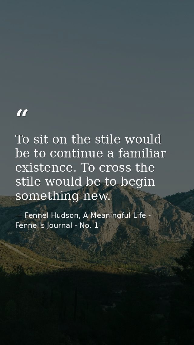 To sit on the stile would be to continue a familiar existence. To cross the stile would be to begin something new. — Fennel Hudson, A Meaningful Life - Fennel's Journal - No. 1