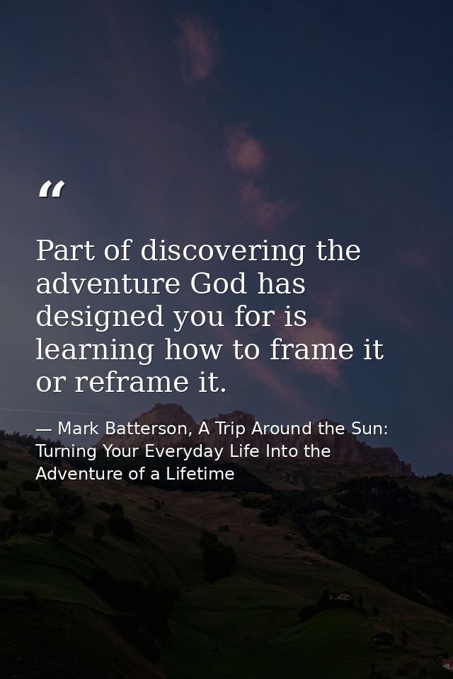 Part of discovering the adventure God has designed you for is learning how to frame it or reframe it. — Mark Batterson, A Trip Around the Sun: Turning Your Everyday Life Into the Adventure of a Lifetime