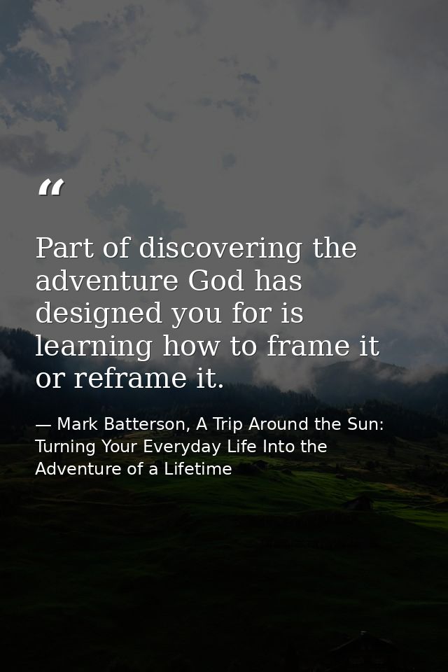 Part of discovering the adventure God has designed you for is learning how to frame it or reframe it. — Mark Batterson, A Trip Around the Sun: Turning Your Everyday Life Into the Adventure of a Lifetime