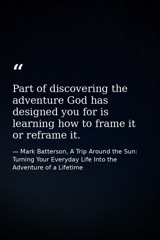 Part of discovering the adventure God has designed you for is learning how to frame it or reframe it. — Mark Batterson, A Trip Around the Sun: Turning Your Everyday Life Into the Adventure of a Lifetime