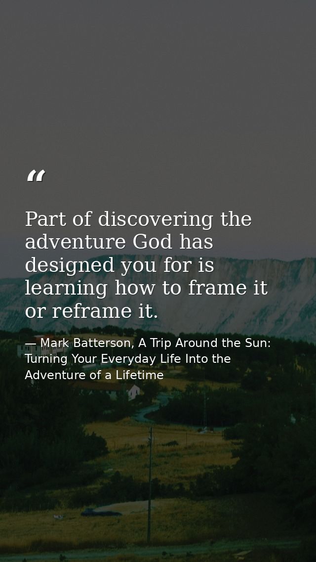 Part of discovering the adventure God has designed you for is learning how to frame it or reframe it. — Mark Batterson, A Trip Around the Sun: Turning Your Everyday Life Into the Adventure of a Lifetime