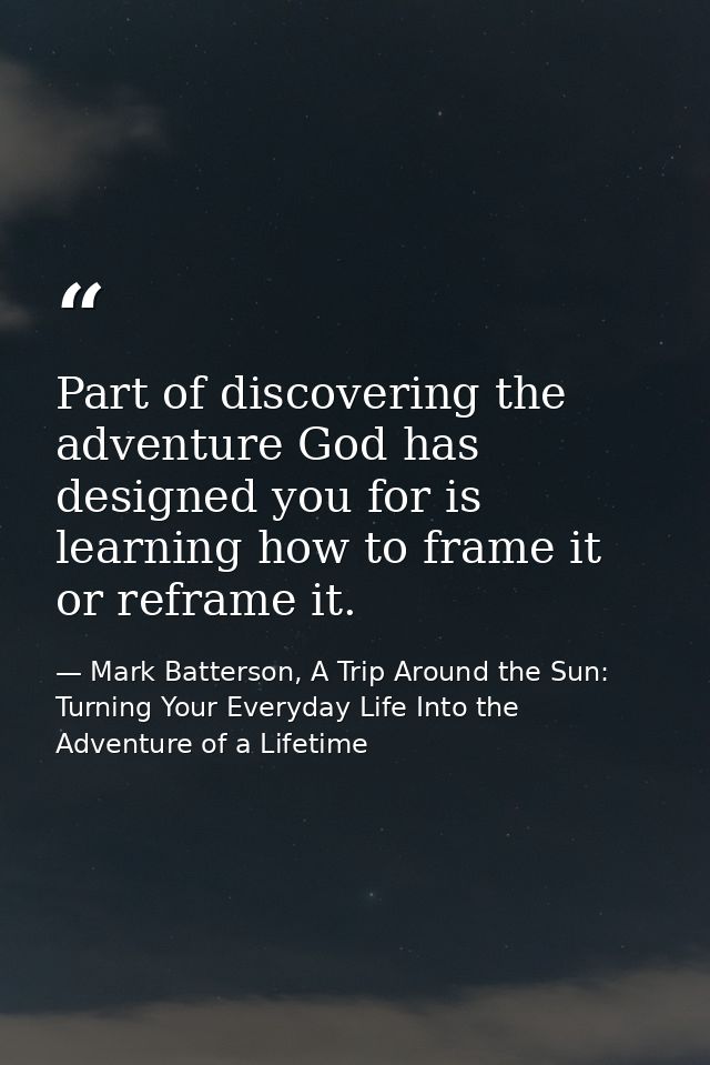 Part of discovering the adventure God has designed you for is learning how to frame it or reframe it. — Mark Batterson, A Trip Around the Sun: Turning Your Everyday Life Into the Adventure of a Lifetime