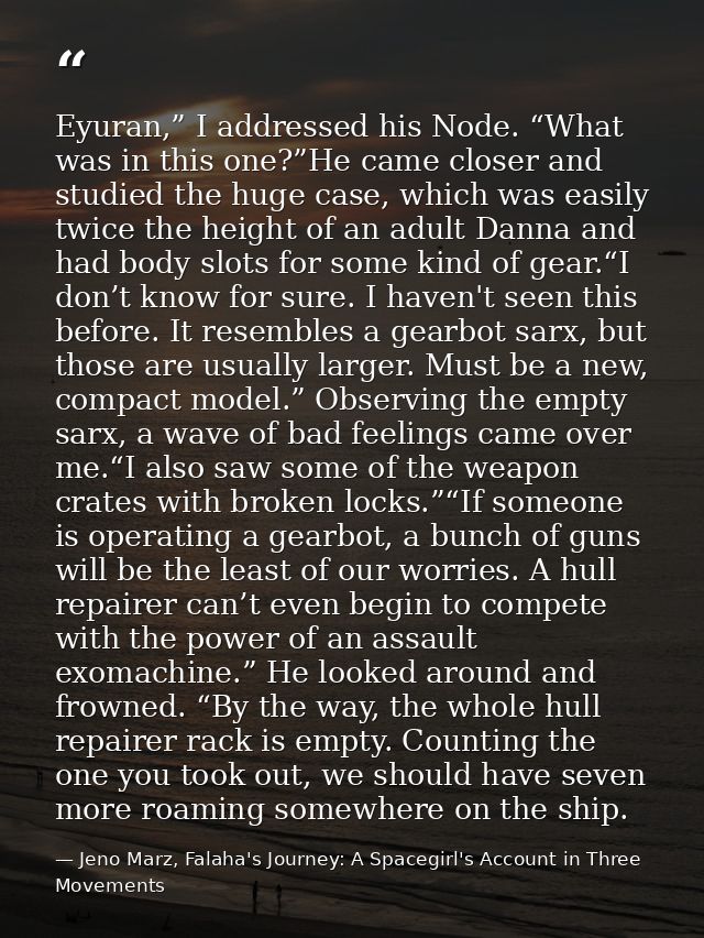 Eyuran,” I addressed his Node. “What was in this one?”He came closer and studied the huge case, which was easily twice t — Jeno Marz, Falaha's Journey: A Spacegirl's Account in Three Movements