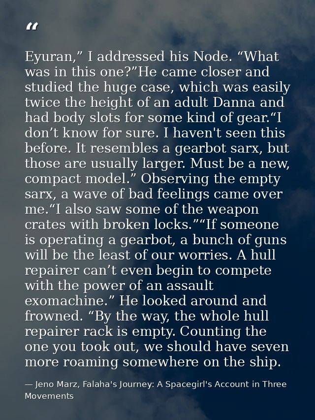 Eyuran,” I addressed his Node. “What was in this one?”He came closer and studied the huge case, which was easily twice t — Jeno Marz, Falaha's Journey: A Spacegirl's Account in Three Movements