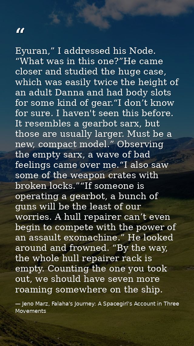 Eyuran,” I addressed his Node. “What was in this one?”He came closer and studied the huge case, which was easily twice t — Jeno Marz, Falaha's Journey: A Spacegirl's Account in Three Movements