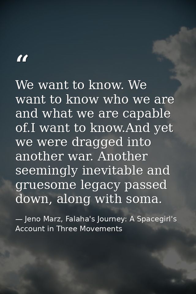 We want to know. We want to know who we are and what we are capable of.I want to know.And yet we were dragged into anoth — Jeno Marz, Falaha's Journey: A Spacegirl's Account in Three Movements