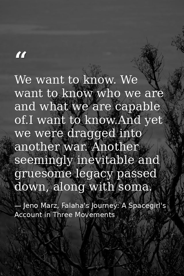 We want to know. We want to know who we are and what we are capable of.I want to know.And yet we were dragged into anoth — Jeno Marz, Falaha's Journey: A Spacegirl's Account in Three Movements