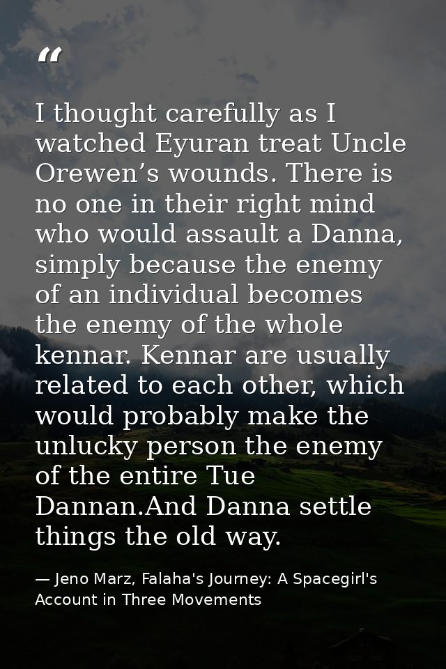 I thought carefully as I watched Eyuran treat Uncle Orewen’s wounds. There is no one in their right mind who would assau — Jeno Marz, Falaha's Journey: A Spacegirl's Account in Three Movements