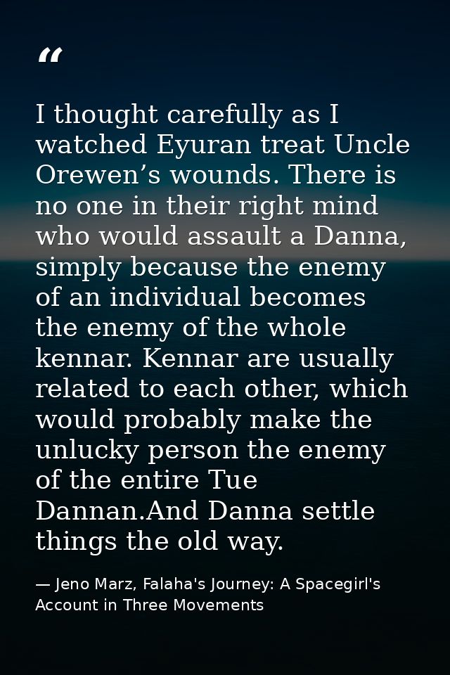 I thought carefully as I watched Eyuran treat Uncle Orewen’s wounds. There is no one in their right mind who would assau — Jeno Marz, Falaha's Journey: A Spacegirl's Account in Three Movements