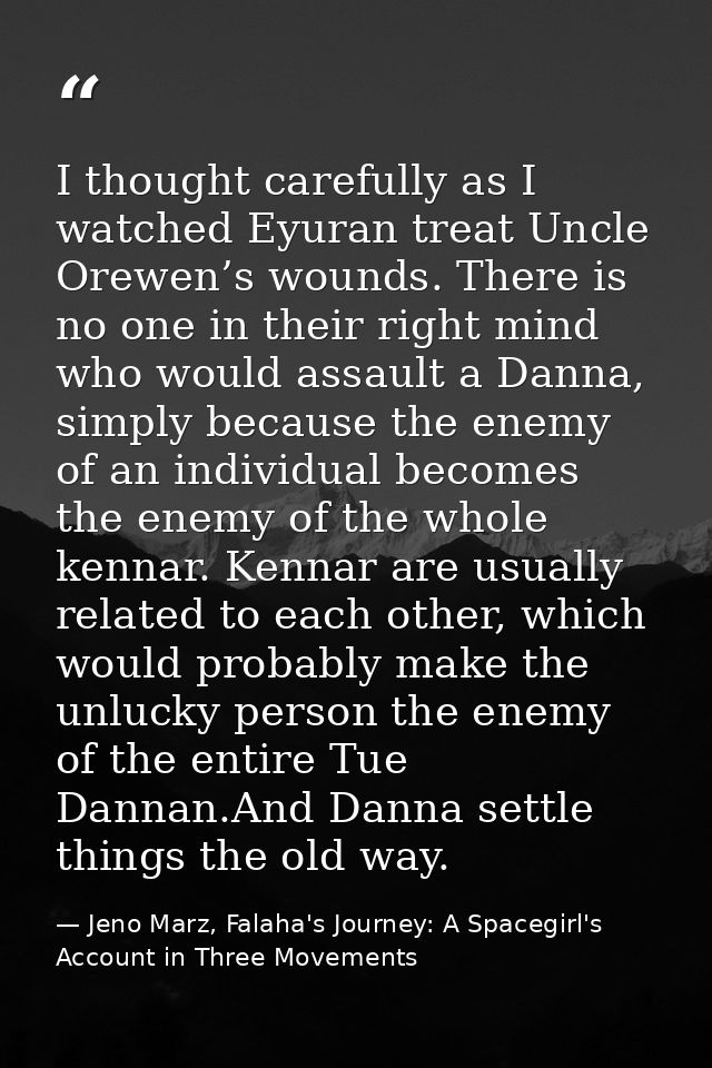 I thought carefully as I watched Eyuran treat Uncle Orewen’s wounds. There is no one in their right mind who would assau — Jeno Marz, Falaha's Journey: A Spacegirl's Account in Three Movements