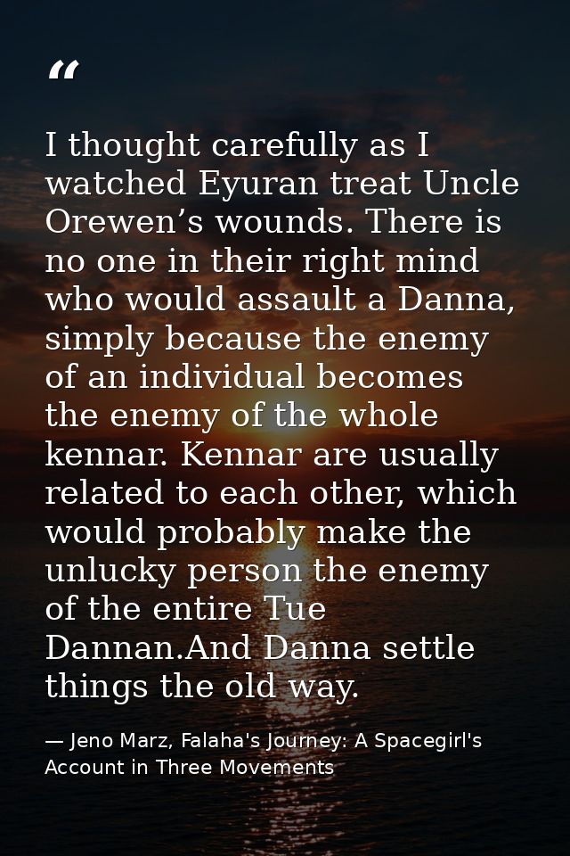 I thought carefully as I watched Eyuran treat Uncle Orewen’s wounds. There is no one in their right mind who would assau — Jeno Marz, Falaha's Journey: A Spacegirl's Account in Three Movements