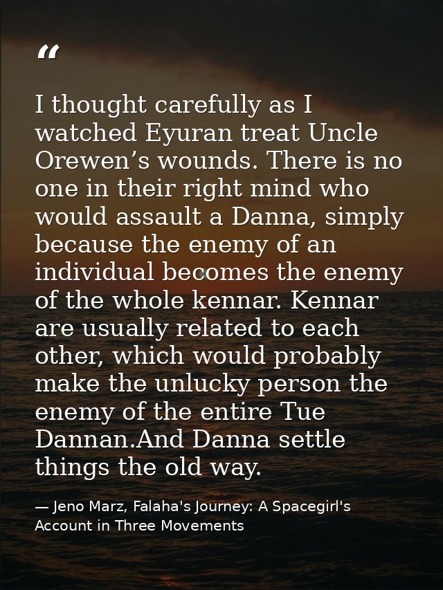 I thought carefully as I watched Eyuran treat Uncle Orewen’s wounds. There is no one in their right mind who would assau — Jeno Marz, Falaha's Journey: A Spacegirl's Account in Three Movements