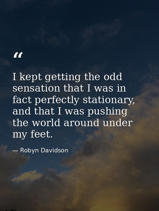 I kept getting the odd sensation that I was in fact perfectly stationary, and that I was pushing the world around under  — Robyn Davidson