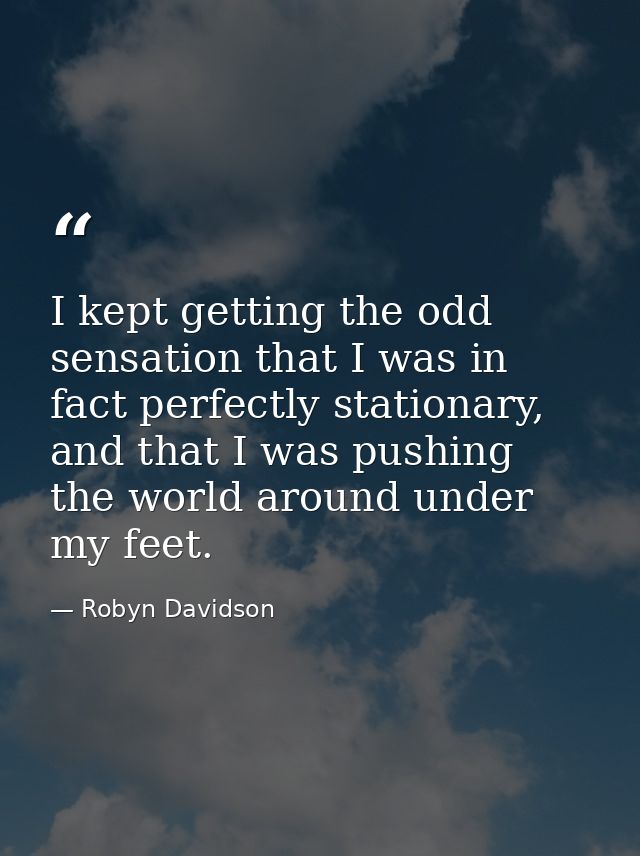 I kept getting the odd sensation that I was in fact perfectly stationary, and that I was pushing the world around under  — Robyn Davidson