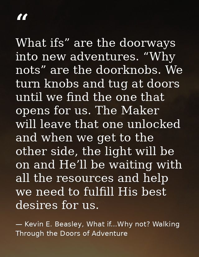What ifs” are the doorways into new adventures. “Why nots” are the doorknobs. We turn knobs and tug at doors until we fi — Kevin E. Beasley, What if...Why not? Walking Through the Doors of Adventure