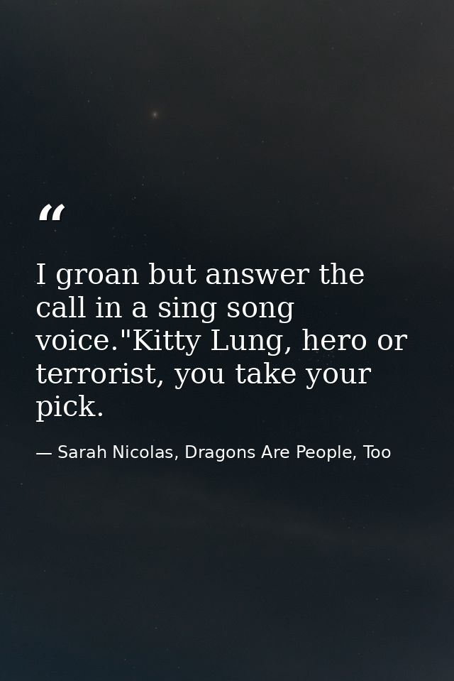 I groan but answer the call in a sing song voice."Kitty Lung, hero or terrorist, you take your pick. — Sarah Nicolas, Dragons Are People, Too