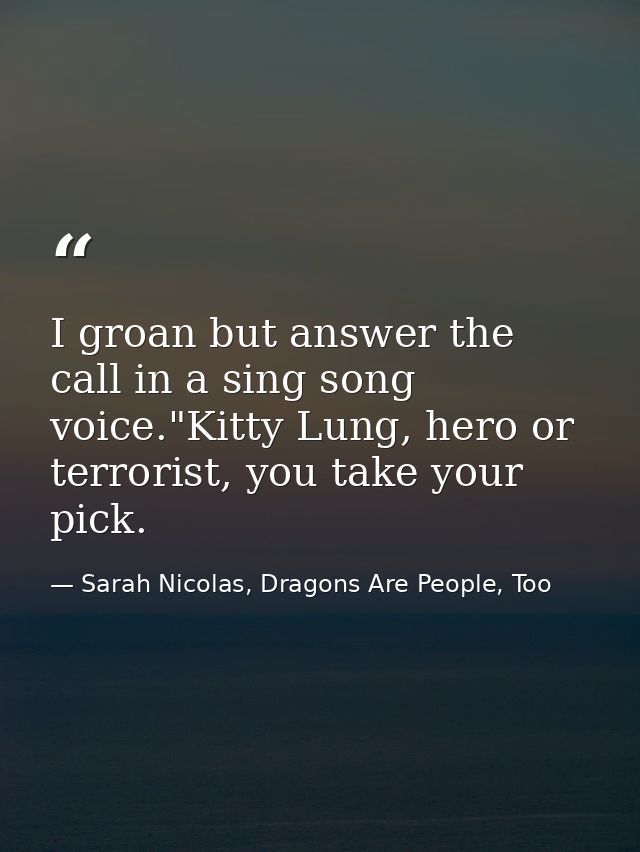 I groan but answer the call in a sing song voice."Kitty Lung, hero or terrorist, you take your pick. — Sarah Nicolas, Dragons Are People, Too