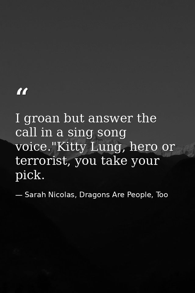 I groan but answer the call in a sing song voice."Kitty Lung, hero or terrorist, you take your pick. — Sarah Nicolas, Dragons Are People, Too