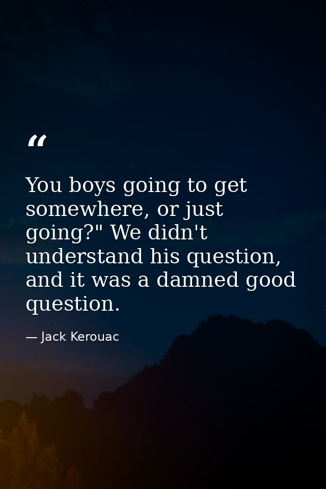 You boys going to get somewhere, or just going?" We didn't understand his question, and it was a damned good question. — Jack Kerouac