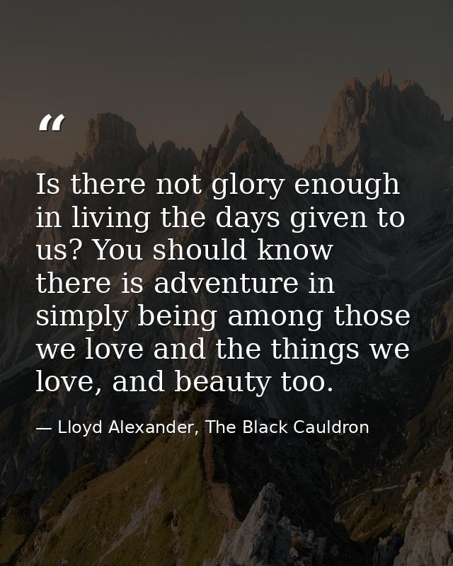 Is there not glory enough in living the days given to us? You should know there is adventure in simply being among those — Lloyd Alexander, The Black Cauldron