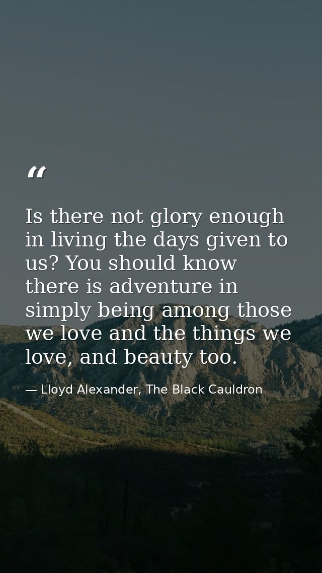 Is there not glory enough in living the days given to us? You should know there is adventure in simply being among those — Lloyd Alexander, The Black Cauldron