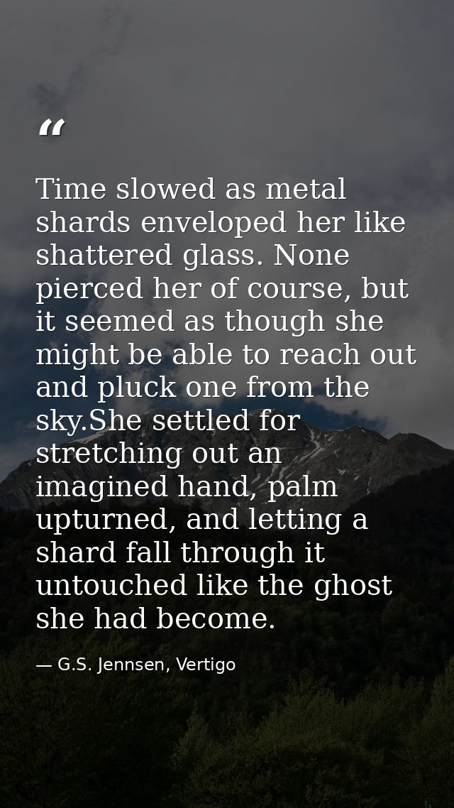 Time slowed as metal shards enveloped her like shattered glass. None pierced her of course, but it seemed as though she  — G.S. Jennsen, Vertigo