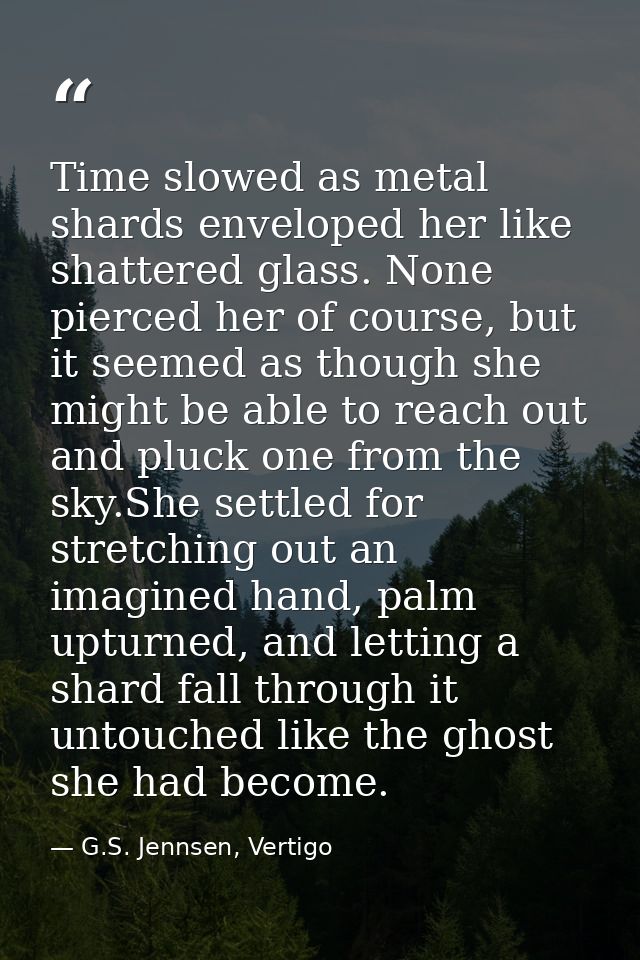 Time slowed as metal shards enveloped her like shattered glass. None pierced her of course, but it seemed as though she  — G.S. Jennsen, Vertigo