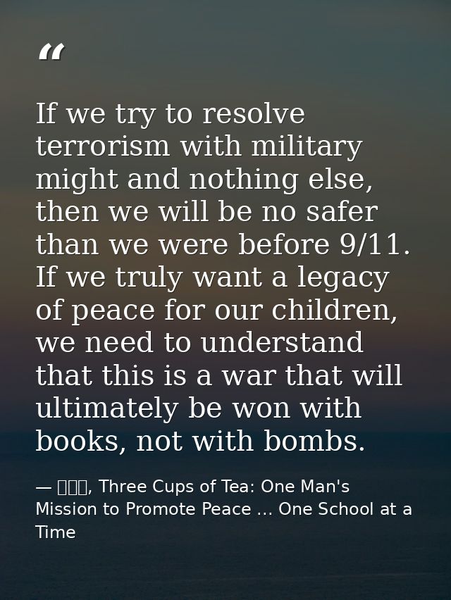 If we try to resolve terrorism with military might and nothing else, then we will be no safer than we were before 9/11.  — 黃玉華, Three Cups of Tea: One Man's Mission to Promote Peace ... One School at a Time