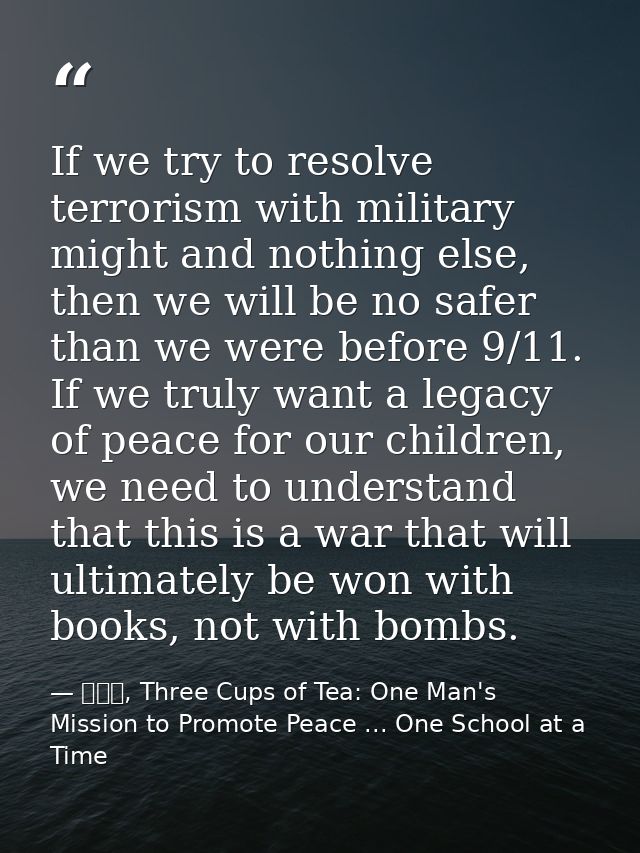 If we try to resolve terrorism with military might and nothing else, then we will be no safer than we were before 9/11.  — 黃玉華, Three Cups of Tea: One Man's Mission to Promote Peace ... One School at a Time