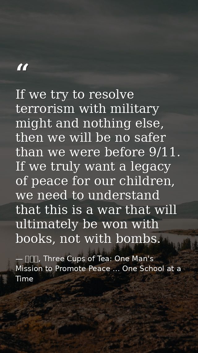 If we try to resolve terrorism with military might and nothing else, then we will be no safer than we were before 9/11.  — 黃玉華, Three Cups of Tea: One Man's Mission to Promote Peace ... One School at a Time