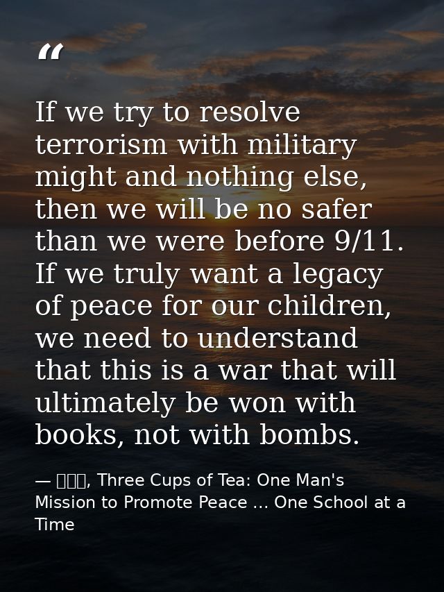 If we try to resolve terrorism with military might and nothing else, then we will be no safer than we were before 9/11.  — 黃玉華, Three Cups of Tea: One Man's Mission to Promote Peace ... One School at a Time