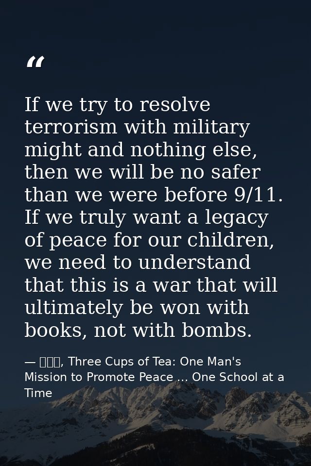 If we try to resolve terrorism with military might and nothing else, then we will be no safer than we were before 9/11.  — 黃玉華, Three Cups of Tea: One Man's Mission to Promote Peace ... One School at a Time