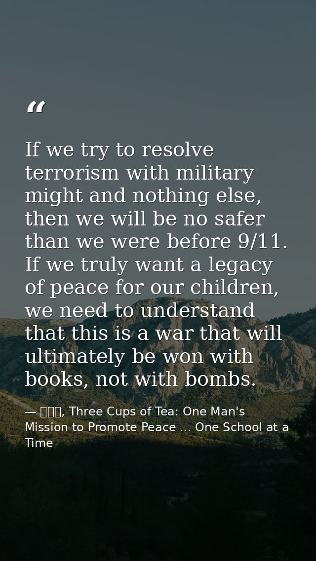 If we try to resolve terrorism with military might and nothing else, then we will be no safer than we were before 9/11.  — 黃玉華, Three Cups of Tea: One Man's Mission to Promote Peace ... One School at a Time